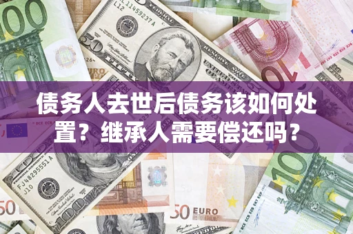 济南债务人去世后债务该如何处置？继承人需要偿还吗？