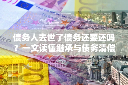 济南债务人去世了债务还要还吗？一文读懂继承与债务清偿