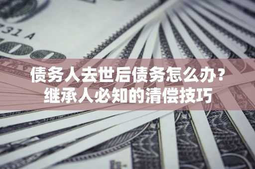 济南债务人去世后债务怎么办？继承人必知的清偿技巧