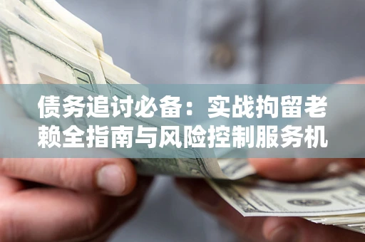 济南债务追讨必备：实战拘留老赖全指南与风险控制服务机构推荐